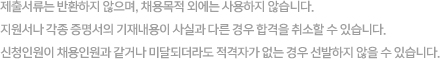 제출서류는 반환하지 않으며, 채용목적 외에는 사용하지 않습니다. 지원서나 각종 증명서의 기재내용이 사실과 다른 경우 합격을 취소할 수 있습니다. 신청인원이 채용인원과 같거나 미달되더라도 적격자가 없는 경우 선발하지 않을 수 있습니다.